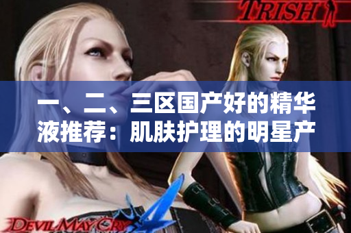 一、二、三区国产好的精华液推荐：肌肤护理的明星产品选拔