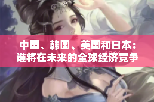 中国、韩国、美国和日本：谁将在未来的全球经济竞争中脱颖而出？