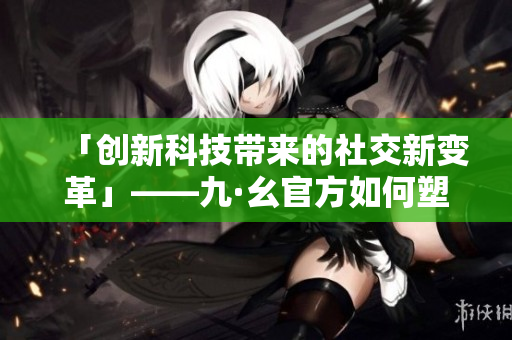 「创新科技带来的社交新变革」——九·幺官方如何塑造社交体验