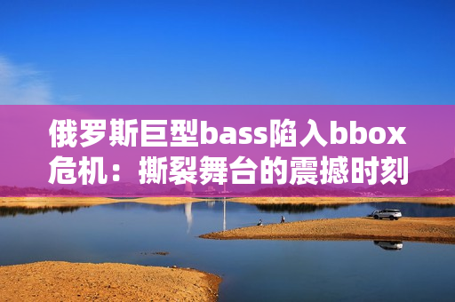 俄罗斯巨型bass陷入bbox危机：撕裂舞台的震撼时刻