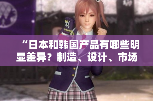 “日本和韩国产品有哪些明显差异？制造、设计、市场影响都谈谈！”
