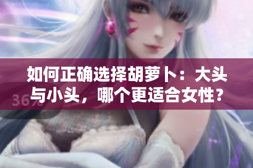 如何正确选择胡萝卜：大头与小头，哪个更适合女性？