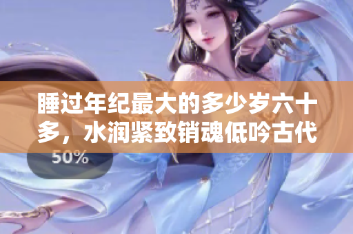 睡过年纪最大的多少岁六十多，水润紧致销魂低吟古代，水润紧致销魂低吟，说说都是怎么的干对象的，睡眠を取らなくてもいい，睡觉抓着小鸡一晚上会怎样1148