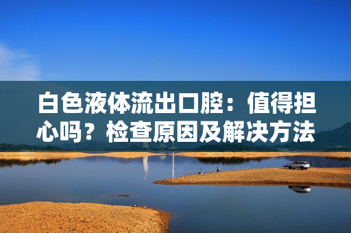 白色液体流出口腔：值得担心吗？检查原因及解决方法