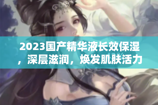 2023国产精华液长效保湿，深层滋润，焕发肌肤活力