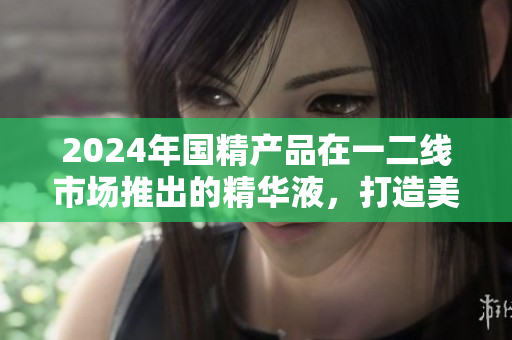 2024年国精产品在一二线市场推出的精华液，打造美丽焕活肌肤
