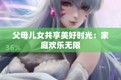 父母儿女共享美好时光：家庭欢乐无限