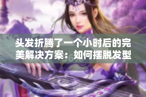 头发折腾了一个小时后的完美解决方案：如何摆脱发型困扰