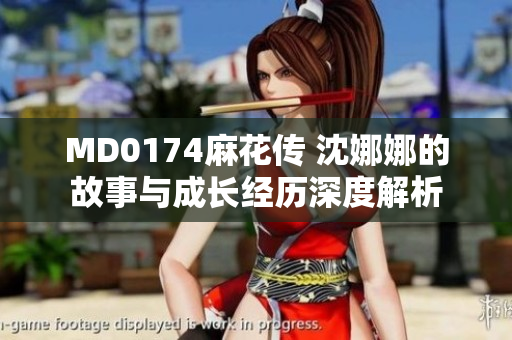 MD0174麻花传 沈娜娜的故事与成长经历深度解析