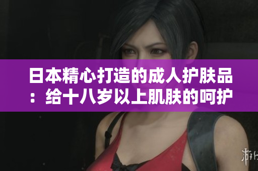 日本精心打造的成人护肤品：给十八岁以上肌肤的呵护