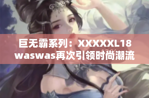 巨无霸系列：XXXXXL18waswas再次引领时尚潮流