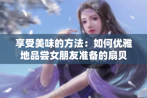 享受美味的方法：如何优雅地品尝女朋友准备的扇贝