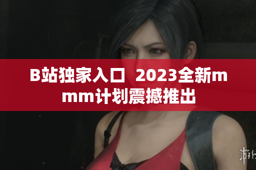 B站独家入口  2023全新mmm计划震撼推出