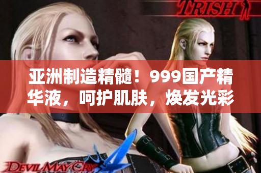 亚洲制造精髓！999国产精华液，呵护肌肤，焕发光彩