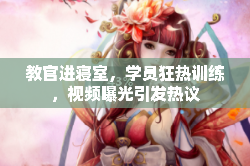 教官进寝室，学员狂热训练，视频曝光引发热议