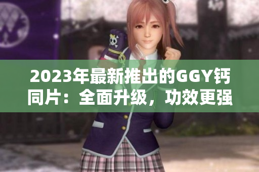 2023年最新推出的GGY钙同片：全面升级，功效更强
