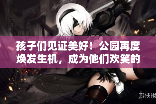 孩子们见证美好！公园再度焕发生机，成为他们欢笑的天堂