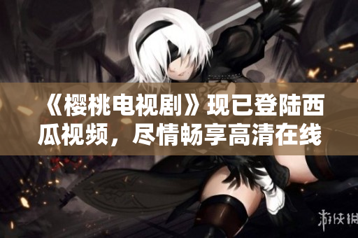 《樱桃电视剧》现已登陆西瓜视频，尽情畅享高清在线观看！