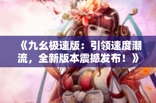 《九幺极速版：引领速度潮流，全新版本震撼发布！》