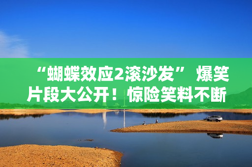 “蝴蝶效应2滚沙发” 爆笑片段大公开！惊险笑料不断，触发笑点连连。