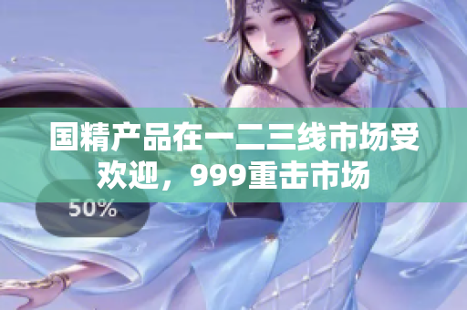 国精产品在一二三线市场受欢迎，999重击市场