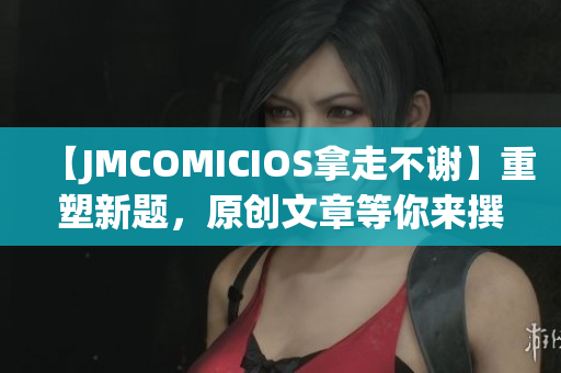 【JMCOMICIOS拿走不谢】重塑新题，原创文章等你来撰写