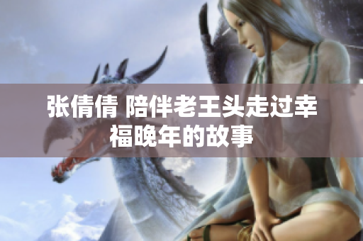 张倩倩 陪伴老王头走过幸福晚年的故事