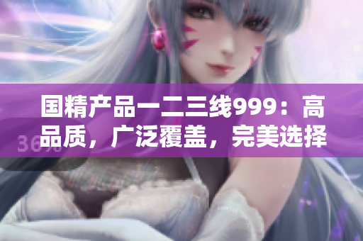 国精产品一二三线999：高品质，广泛覆盖，完美选择
