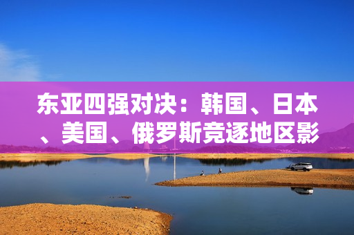 东亚四强对决：韩国、日本、美国、俄罗斯竞逐地区影响力
