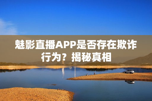 魅影直播APP是否存在欺诈行为？揭秘真相