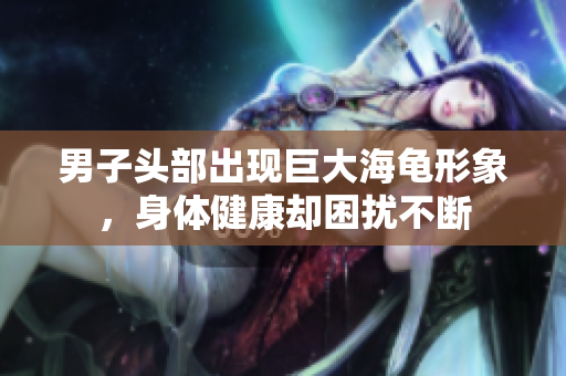 男子头部出现巨大海龟形象，身体健康却困扰不断