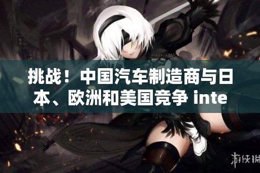 挑战！中国汽车制造商与日本、欧洲和美国竞争 intensifies