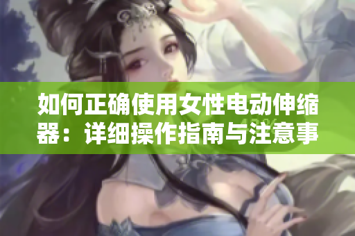 如何正确使用女性电动伸缩器：详细操作指南与注意事项 