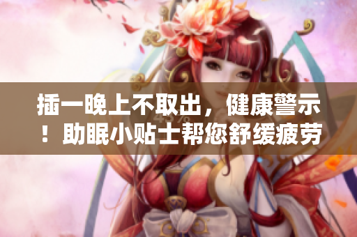 插一晚上不取出，健康警示！助眠小贴士帮您舒缓疲劳