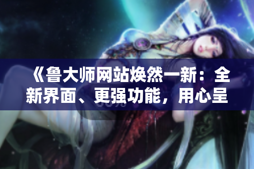 《鲁大师网站焕然一新：全新界面、更强功能，用心呈现互联网新风貌》