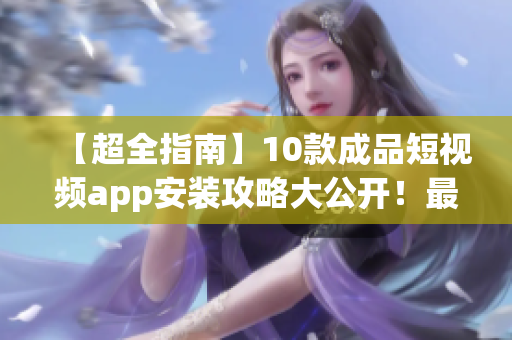 【超全指南】10款成品短视频app安装攻略大公开！最新下载链接、安全预防措施通通有！