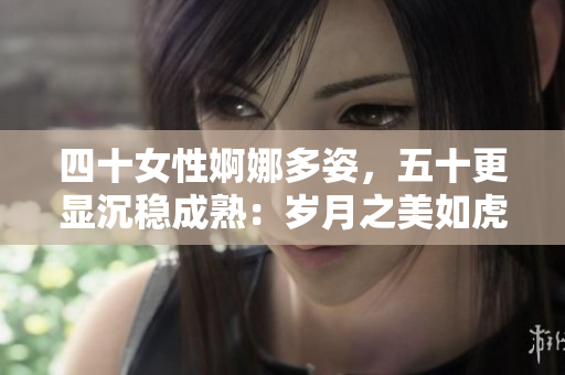 四十女性婀娜多姿，五十更显沉稳成熟：岁月之美如虎如土