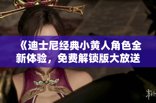 《迪士尼经典小黄人角色全新体验，免费解锁版大放送！》