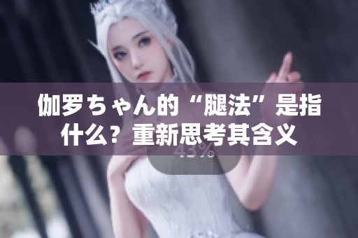 伽罗ちゃん的“腿法”是指什么？重新思考其含义
