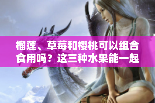 榴莲、草莓和樱桃可以组合食用吗？这三种水果能一起搭配吗？