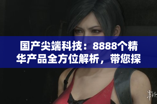 国产尖端科技：8888个精华产品全方位解析，带您探索最优选择