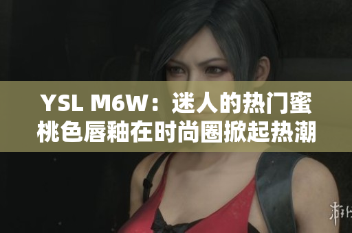 YSL M6W：迷人的热门蜜桃色唇釉在时尚圈掀起热潮