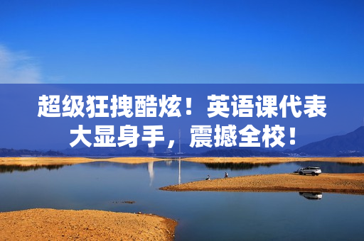超级狂拽酷炫！英语课代表大显身手，震撼全校！