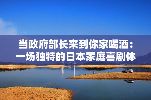 当政府部长来到你家喝酒：一场独特的日本家庭喜剧体验