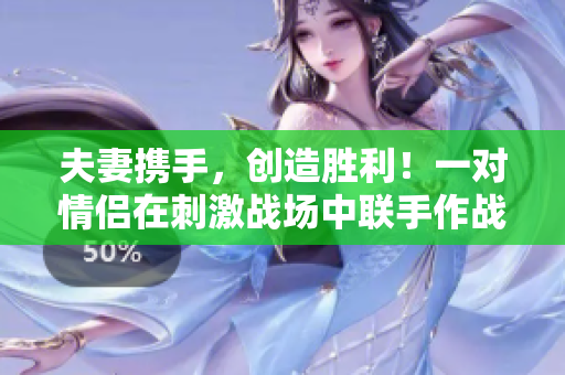 夫妻携手，创造胜利！一对情侣在刺激战场中联手作战，展现最强CP组合！
