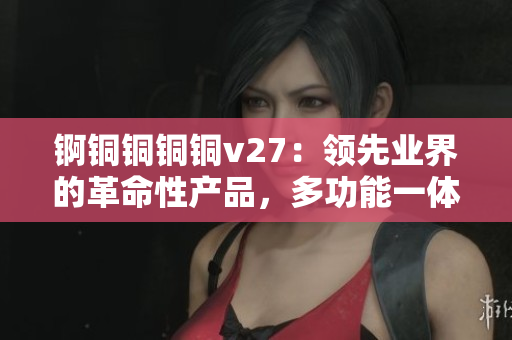 锕铜铜铜铜v27：领先业界的革命性产品，多功能一体机，满足您的多样化需求