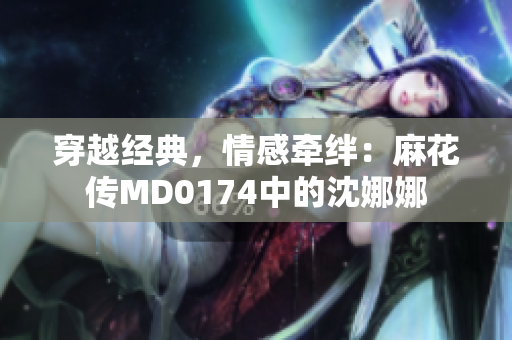 穿越经典，情感牵绊：麻花传MD0174中的沈娜娜
