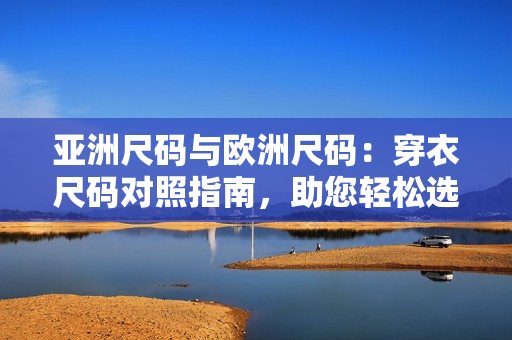 亚洲尺码与欧洲尺码：穿衣尺码对照指南，助您轻松选购合身服装