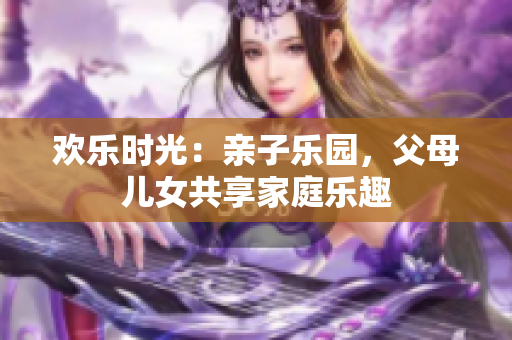 欢乐时光：亲子乐园，父母儿女共享家庭乐趣