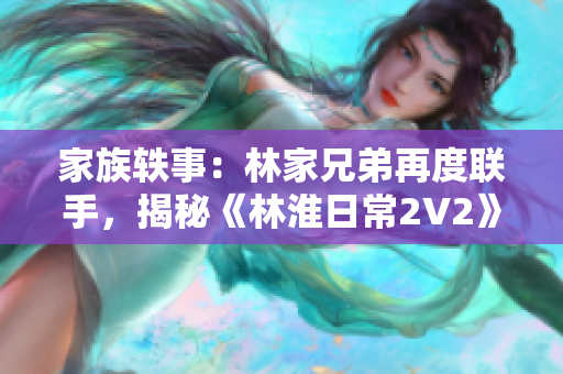 家族轶事：林家兄弟再度联手，揭秘《林淮日常2V2》幕后故事